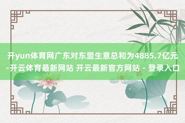 开yun体育网广东对东盟生意总和为4885.7亿元-开云体育最新网站 开云最新官方网站 - 登录入口
