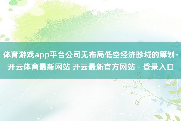 体育游戏app平台公司无布局低空经济畛域的筹划-开云体育最新网站 开云最新官方网站 - 登录入口