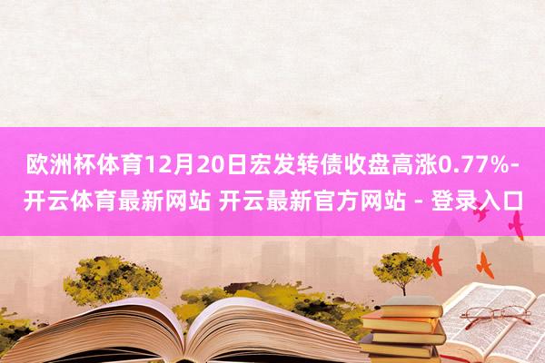 欧洲杯体育12月20日宏发转债收盘高涨0.77%-开云体育最新网站 开云最新官方网站 - 登录入口