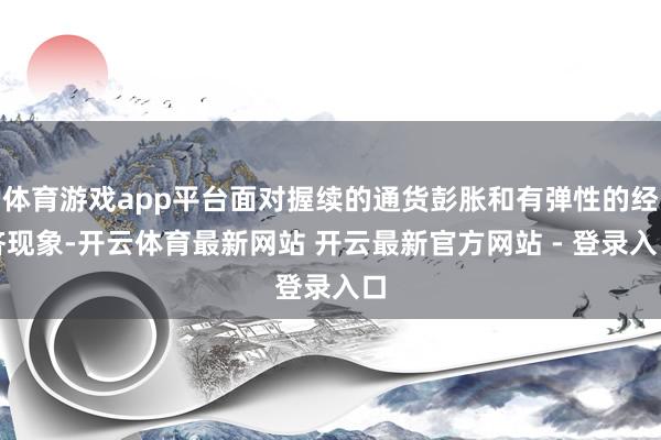 体育游戏app平台面对握续的通货彭胀和有弹性的经济现象-开云体育最新网站 开云最新官方网站 - 登录入口