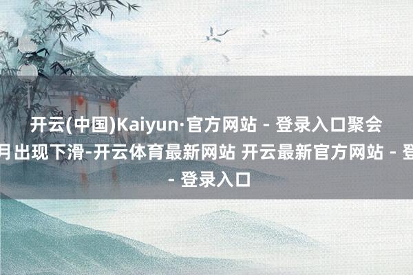 开云(中国)Kaiyun·官方网站 - 登录入口聚会第九个月出现下滑-开云体育最新网站 开云最新官方网站 - 登录入口