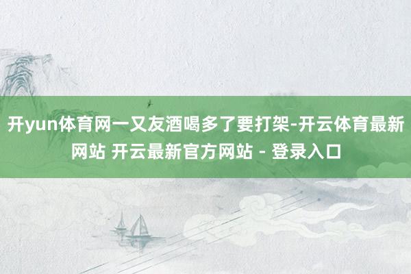 开yun体育网一又友酒喝多了要打架-开云体育最新网站 开云最新官方网站 - 登录入口