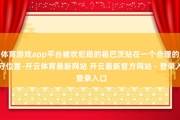 体育游戏app平台被吹犯规的祖巴茨站在一个合理的看守位置-开云体育最新网站 开云最新官方网站 - 登录入口