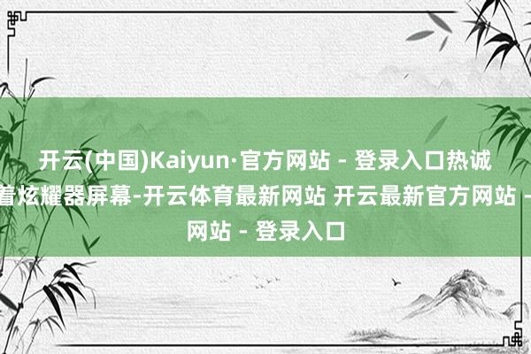 开云(中国)Kaiyun·官方网站 - 登录入口热诚专注地盯着炫耀器屏幕-开云体育最新网站 开云最新官方网站 - 登录入口