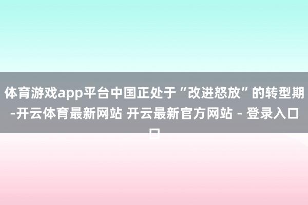 体育游戏app平台中国正处于“改进怒放”的转型期-开云体育最新网站 开云最新官方网站 - 登录入口