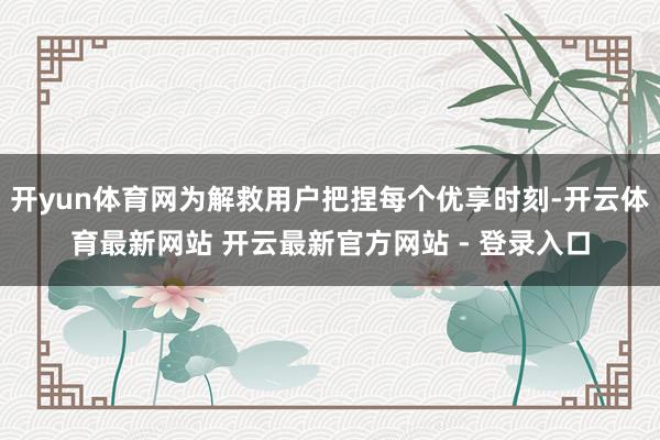 开yun体育网为解救用户把捏每个优享时刻-开云体育最新网站 开云最新官方网站 - 登录入口