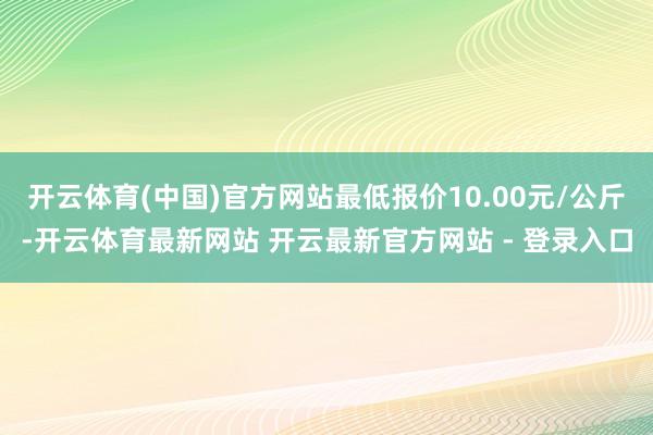开云体育(中国)官方网站最低报价10.00元/公斤-开云体育最新网站 开云最新官方网站 - 登录入口