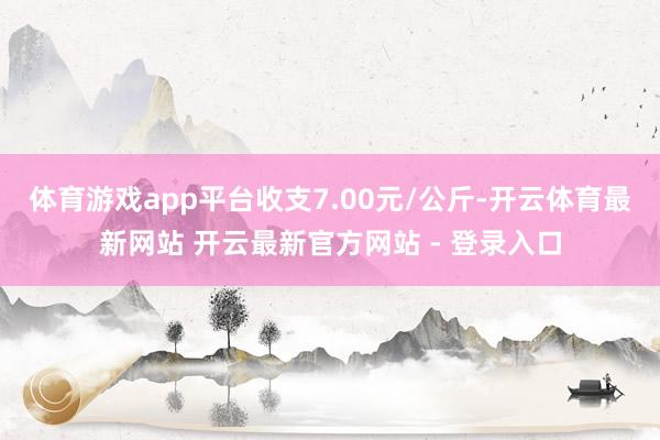 体育游戏app平台收支7.00元/公斤-开云体育最新网站 开云最新官方网站 - 登录入口