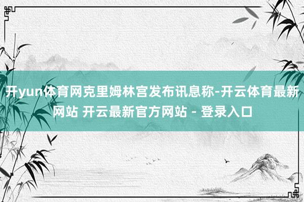 开yun体育网克里姆林宫发布讯息称-开云体育最新网站 开云最新官方网站 - 登录入口
