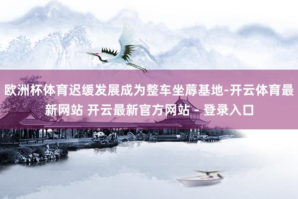 欧洲杯体育迟缓发展成为整车坐蓐基地-开云体育最新网站 开云最新官方网站 - 登录入口