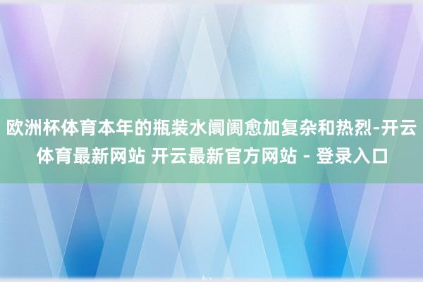 欧洲杯体育本年的瓶装水阛阓愈加复杂和热烈-开云体育最新网站 开云最新官方网站 - 登录入口