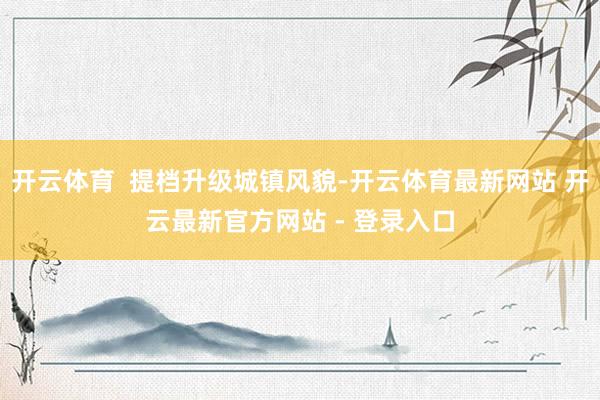 开云体育  提档升级城镇风貌-开云体育最新网站 开云最新官方网站 - 登录入口
