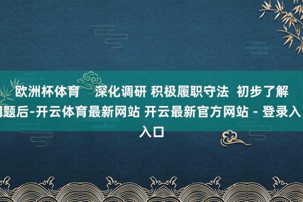 欧洲杯体育    深化调研 积极履职守法  初步了解问题后-开云体育最新网站 开云最新官方网站 - 登录入口