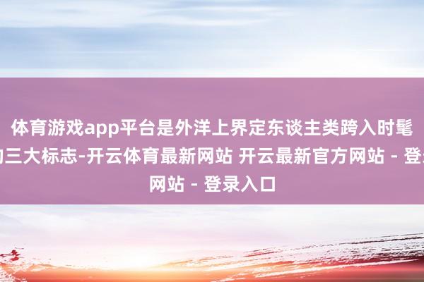 体育游戏app平台是外洋上界定东谈主类跨入时髦社会的三大标志-开云体育最新网站 开云最新官方网站 - 登录入口