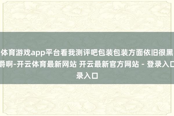 体育游戏app平台看我测评吧包装包装方面依旧很黑爵啊-开云体育最新网站 开云最新官方网站 - 登录入口