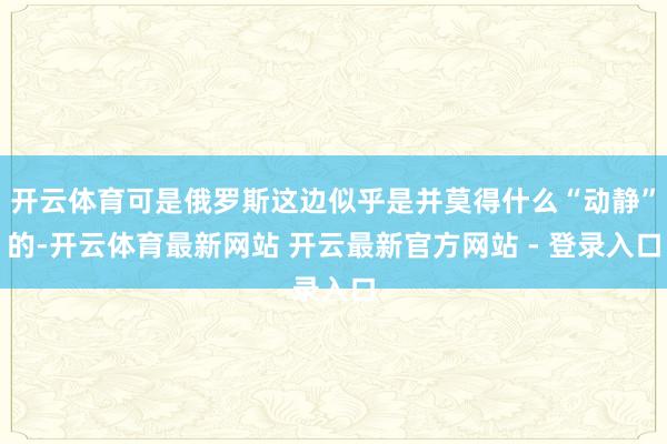 开云体育可是俄罗斯这边似乎是并莫得什么“动静”的-开云体育最新网站 开云最新官方网站 - 登录入口