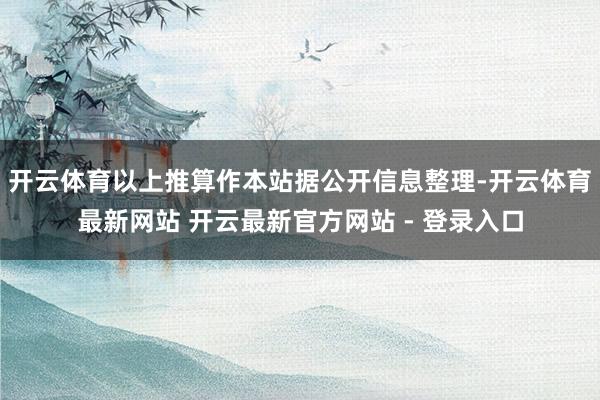 开云体育以上推算作本站据公开信息整理-开云体育最新网站 开云最新官方网站 - 登录入口