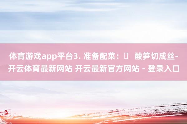 体育游戏app平台3. 准备配菜：◦ 酸笋切成丝-开云体育最新网站 开云最新官方网站 - 登录入口