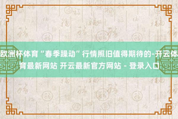 欧洲杯体育“春季躁动”行情照旧值得期待的-开云体育最新网站 开云最新官方网站 - 登录入口