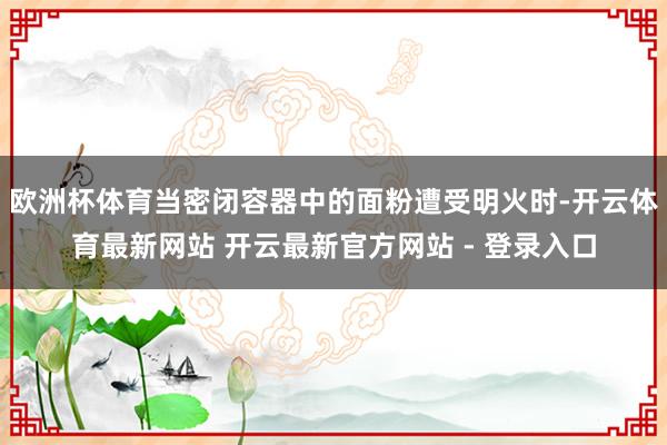 欧洲杯体育当密闭容器中的面粉遭受明火时-开云体育最新网站 开云最新官方网站 - 登录入口