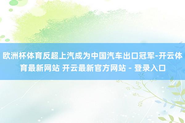 欧洲杯体育反超上汽成为中国汽车出口冠军-开云体育最新网站 开云最新官方网站 - 登录入口