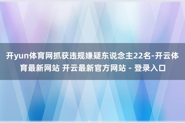 开yun体育网抓获违规嫌疑东说念主22名-开云体育最新网站 开云最新官方网站 - 登录入口