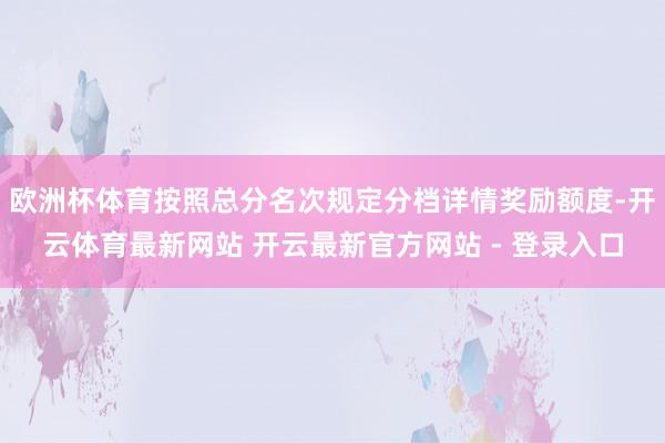 欧洲杯体育按照总分名次规定分档详情奖励额度-开云体育最新网站 开云最新官方网站 - 登录入口