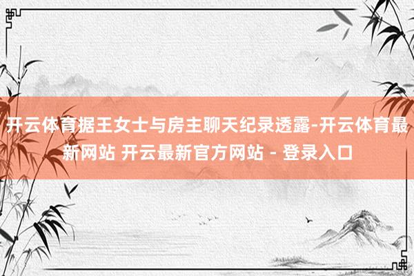 开云体育据王女士与房主聊天纪录透露-开云体育最新网站 开云最新官方网站 - 登录入口