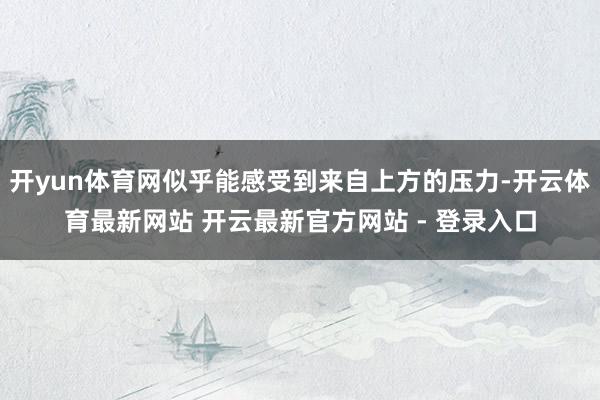 开yun体育网似乎能感受到来自上方的压力-开云体育最新网站 开云最新官方网站 - 登录入口