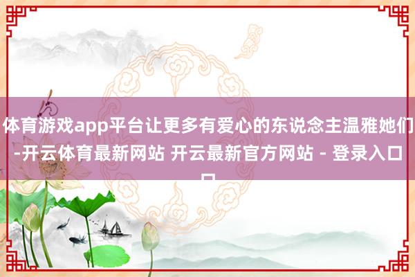 体育游戏app平台让更多有爱心的东说念主温雅她们-开云体育最新网站 开云最新官方网站 - 登录入口