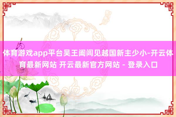 体育游戏app平台吴王阖闾见越国新主少小-开云体育最新网站 开云最新官方网站 - 登录入口