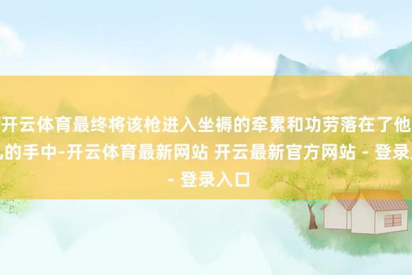 开云体育最终将该枪进入坐褥的牵累和功劳落在了他女儿的手中-开云体育最新网站 开云最新官方网站 - 登录入口