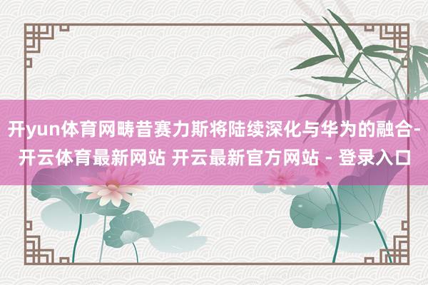 开yun体育网畴昔赛力斯将陆续深化与华为的融合-开云体育最新网站 开云最新官方网站 - 登录入口