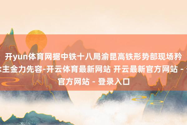 开yun体育网据中铁十八局渝昆高铁形势部现场矜重东说念主金力先容-开云体育最新网站 开云最新官方网站 - 登录入口