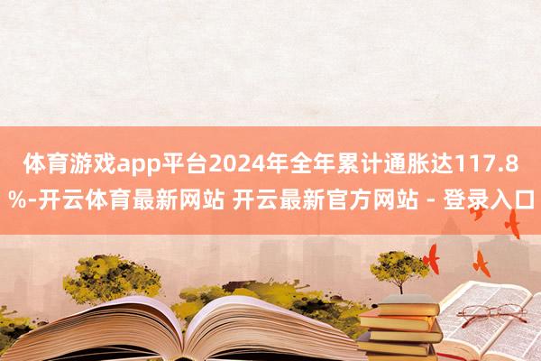体育游戏app平台2024年全年累计通胀达117.8%-开云体育最新网站 开云最新官方网站 - 登录入口