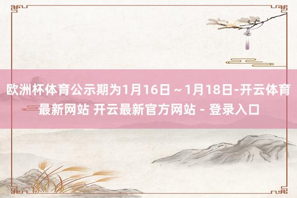 欧洲杯体育公示期为1月16日～1月18日-开云体育最新网站 开云最新官方网站 - 登录入口