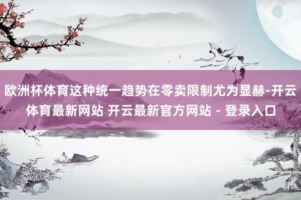 欧洲杯体育这种统一趋势在零卖限制尤为显赫-开云体育最新网站 开云最新官方网站 - 登录入口