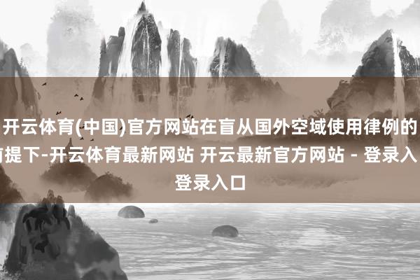 开云体育(中国)官方网站在盲从国外空域使用律例的前提下-开云体育最新网站 开云最新官方网站 - 登录入口