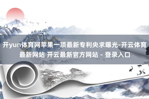 开yun体育网苹果一项最新专利央求曝光-开云体育最新网站 开云最新官方网站 - 登录入口