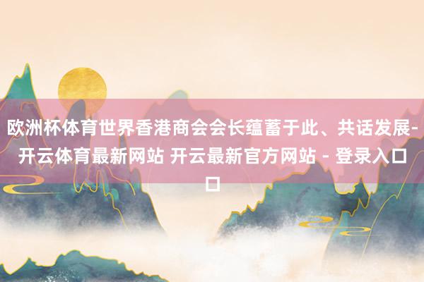 欧洲杯体育世界香港商会会长蕴蓄于此、共话发展-开云体育最新网站 开云最新官方网站 - 登录入口