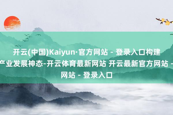开云(中国)Kaiyun·官方网站 - 登录入口构建全省临港产业发展神态-开云体育最新网站 开云最新官方网站 - 登录入口