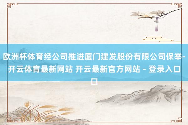 欧洲杯体育经公司推进厦门建发股份有限公司保举-开云体育最新网站 开云最新官方网站 - 登录入口