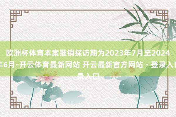 欧洲杯体育本案推销探访期为2023年7月至2024年6月-开云体育最新网站 开云最新官方网站 - 登录入口