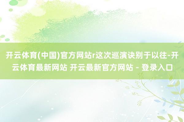 开云体育(中国)官方网站r这次巡演诀别于以往-开云体育最新网站 开云最新官方网站 - 登录入口