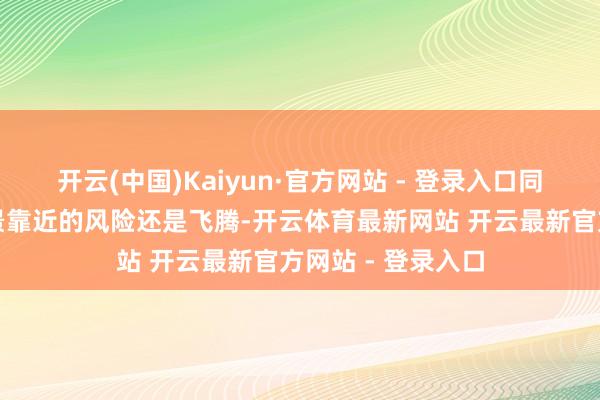 开云(中国)Kaiyun·官方网站 - 登录入口同期劝诫称通胀远景靠近的风险还是飞腾-开云体育最新网站 开云最新官方网站 - 登录入口