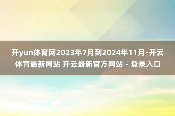 开yun体育网2023年7月到2024年11月-开云体育最新网站 开云最新官方网站 - 登录入口
