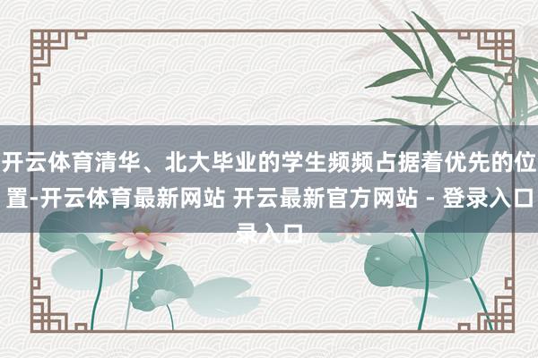 开云体育清华、北大毕业的学生频频占据着优先的位置-开云体育最新网站 开云最新官方网站 - 登录入口