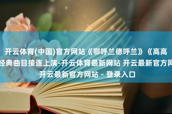 开云体育(中国)官方网站《鄂呼兰德呼兰》《高高的兴安岭》等经典曲目接连上演-开云体育最新网站 开云最新官方网站 - 登录入口