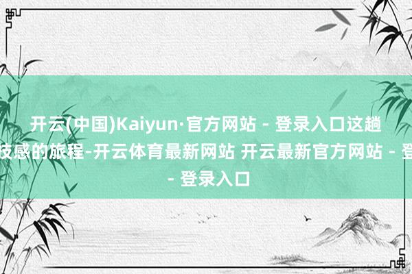 开云(中国)Kaiyun·官方网站 - 登录入口这趟充满科技感的旅程-开云体育最新网站 开云最新官方网站 - 登录入口