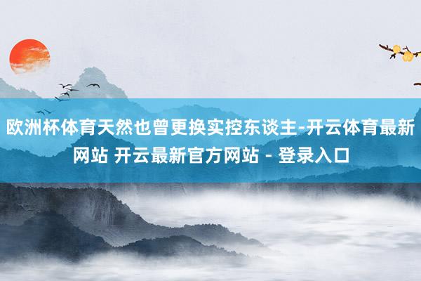 欧洲杯体育天然也曾更换实控东谈主-开云体育最新网站 开云最新官方网站 - 登录入口